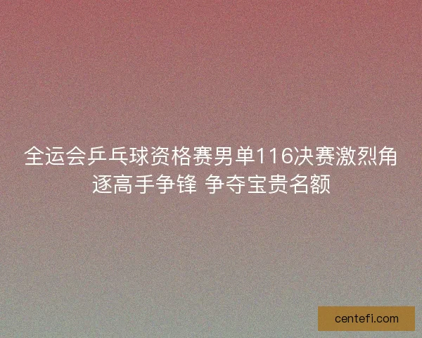 全运会乒乓球资格赛男单116决赛激烈角逐高手争锋 争夺宝贵名额