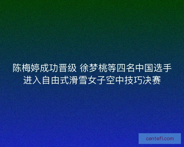 陈梅婷成功晋级 徐梦桃等四名中国选手进入自由式滑雪女子空中技巧决赛