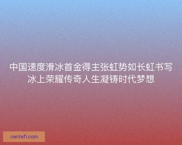 中国速度滑冰首金得主张虹势如长虹书写冰上荣耀传奇人生凝铸时代梦想