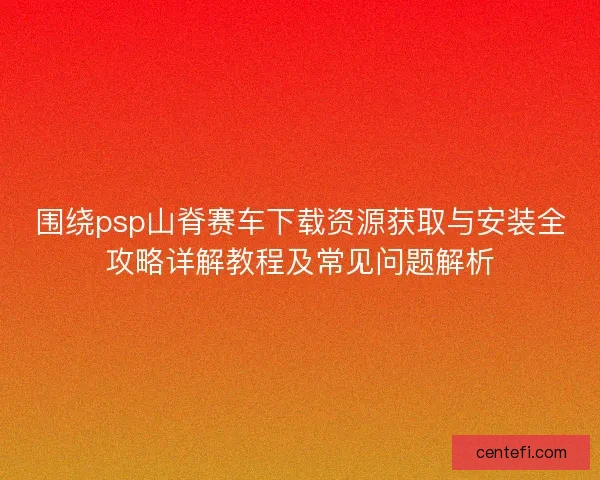 围绕psp山脊赛车下载资源获取与安装全攻略详解教程及常见问题解析 围绕psp山脊赛车下载资源获取与安装全攻略详解教程及常见问题解析