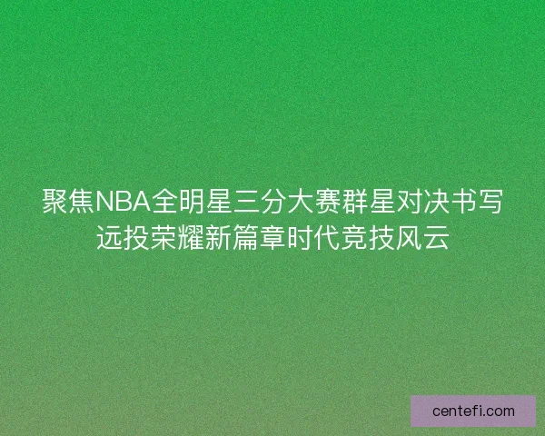 聚焦NBA全明星三分大赛群星对决书写远投荣耀新篇章时代竞技风云