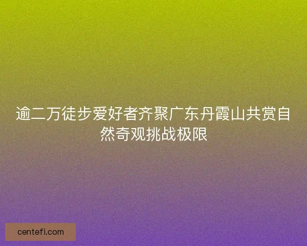 逾二万徒步爱好者齐聚广东丹霞山共赏自然奇观挑战极限