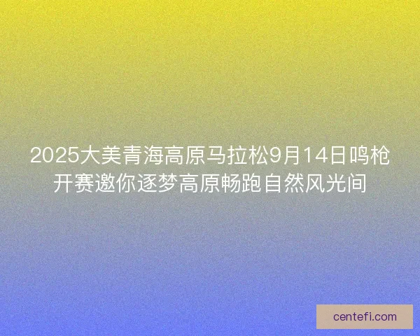 2025大美青海高原马拉松9月14日鸣枪开赛邀你逐梦高原畅跑自然风光间