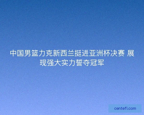 中国男篮力克新西兰挺进亚洲杯决赛 展现强大实力誓夺冠军