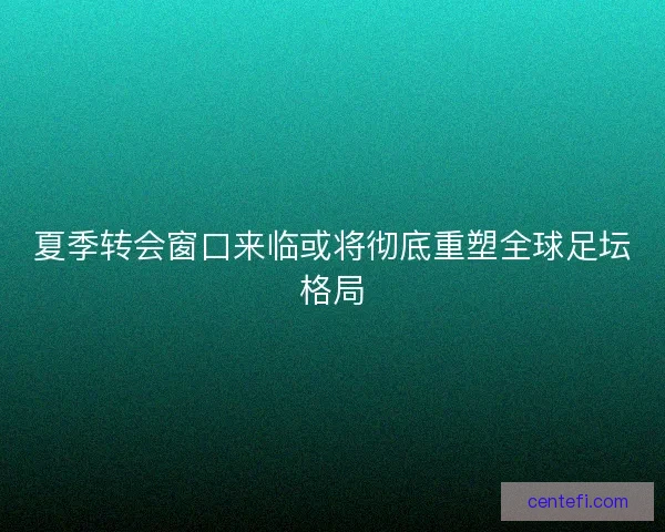 夏季转会窗口来临或将彻底重塑全球足坛格局