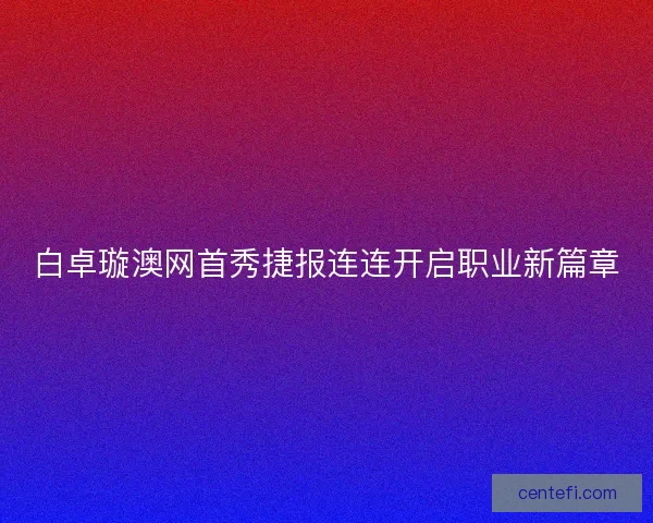 白卓璇澳网首秀捷报连连开启职业新篇章 白卓璇澳网首秀捷报连连开启职业新篇章
