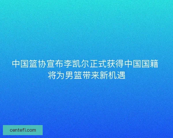 中国篮协宣布李凯尔正式获得中国国籍 将为男篮带来新机遇