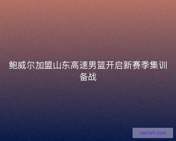 鲍威尔加盟山东高速男篮开启新赛季集训备战 鲍威尔加盟山东高速男篮开启新赛季集训备战