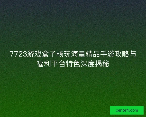 7723游戏盒子畅玩海量精品手游攻略与福利平台特色深度揭秘