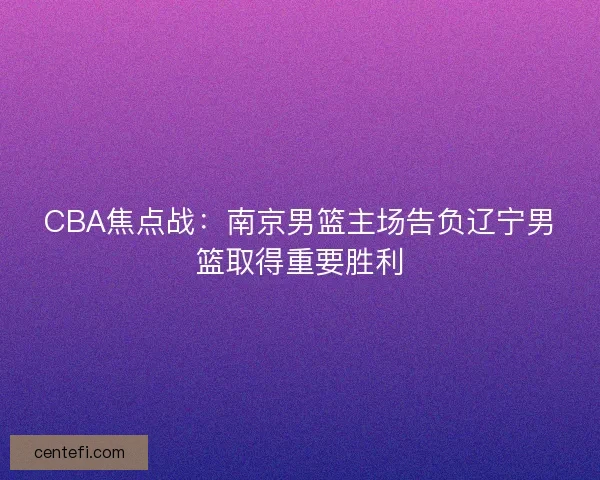 CBA焦点战:南京男篮主场告负辽宁男篮取得重要胜利 CBA焦点战:南京男篮主场告负辽宁男篮取得重要胜利
