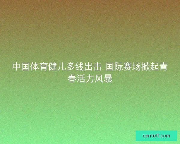 中国体育健儿多线出击 国际赛场掀起青春活力风暴