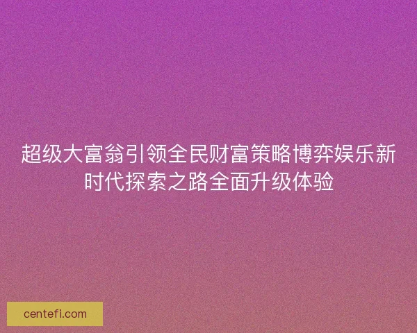 超级大富翁引领全民财富策略博弈娱乐新时代探索之路全面升级体验