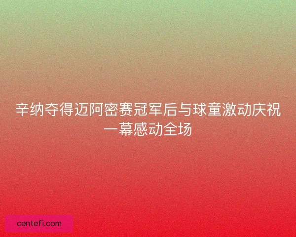 辛纳夺得迈阿密赛冠军后与球童激动庆祝一幕感动全场