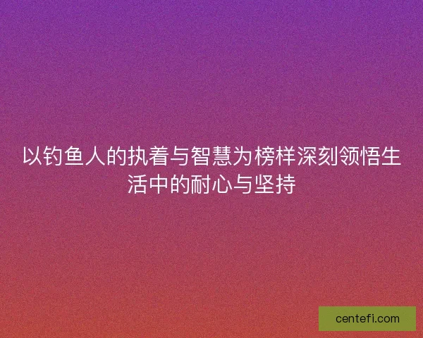 以钓鱼人的执着与智慧为榜样深刻领悟生活中的耐心与坚持