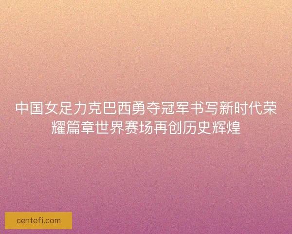 中国女足力克巴西勇夺冠军书写新时代荣耀篇章世界赛场再创历史辉煌