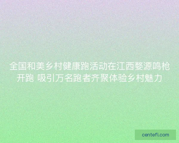 全国和美乡村健康跑活动在江西婺源鸣枪开跑 吸引万名跑者齐聚体验乡村魅力